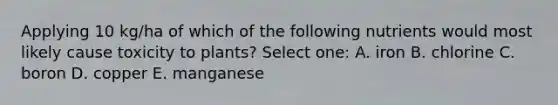 Applying 10 kg/ha of which of the following nutrients would most likely cause toxicity to plants? Select one: A. iron B. chlorine C. boron D. copper E. manganese