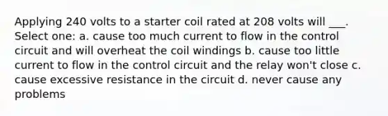 Applying 240 volts to a starter coil rated at 208 volts will ___. Select one: a. cause too much current to flow in the control circuit and will overheat the coil windings b. cause too little current to flow in the control circuit and the relay won't close c. cause excessive resistance in the circuit d. never cause any problems