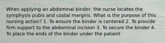 When applying an abdominal binder, the nurse locates the symphysis pubis and costal margins. What is the purpose of this nursing action? 1. To ensure the binder is centered 2. To provide firm support to the abdominal incision 3. To secure the binder 4. To place the ends of the binder under the patient