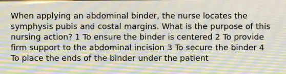 When applying an abdominal binder, the nurse locates the symphysis pubis and costal margins. What is the purpose of this nursing action? 1 To ensure the binder is centered 2 To provide firm support to the abdominal incision 3 To secure the binder 4 To place the ends of the binder under the patient