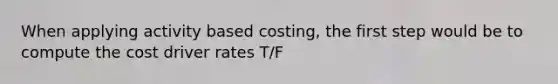 When applying activity based costing, the first step would be to compute the cost driver rates T/F