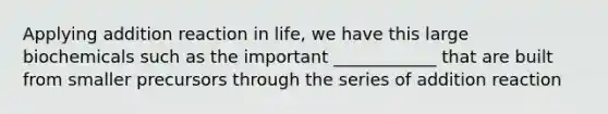 Applying addition reaction in life, we have this large biochemicals such as the important ____________ that are built from smaller precursors through the series of addition reaction