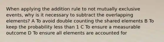 When applying the addition rule to not <a href='https://www.questionai.com/knowledge/ksIxF6M5Rk-mutually-exclusive-events' class='anchor-knowledge'>mutually exclusive events</a>, why is it necessary to subtract the overlapping elements? A To avoid double counting the shared elements B To keep the probability <a href='https://www.questionai.com/knowledge/k7BtlYpAMX-less-than' class='anchor-knowledge'>less than</a> 1 C To ensure a measurable outcome D To ensure all elements are accounted for