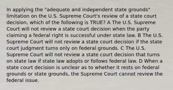 In applying the "adequate and independent state grounds" limitation on the U.S. Supreme Court's review of a state court decision, which of the following is TRUE? A The U.S. Supreme Court will not review a state court decision when the party claiming a federal right is successful under state law. B The U.S. Supreme Court will not review a state court decision if the state court judgment turns only on federal grounds. C The U.S. Supreme Court will not review a state court decision that turns on state law if state law adopts or follows federal law. D When a state court decision is unclear as to whether it rests on federal grounds or state grounds, the Supreme Court cannot review the federal issue.