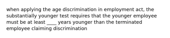 when applying the age discrimination in employment act, the substantially younger test requires that the younger employee must be at least ____ years younger than the terminated employee claiming discrimination