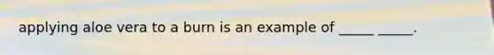 applying aloe vera to a burn is an example of _____ _____.