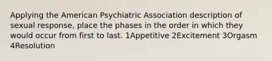 Applying the American Psychiatric Association description of sexual response, place the phases in the order in which they would occur from first to last. 1Appetitive 2Excitement 3Orgasm 4Resolution