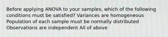 Before applying ANOVA to your samples, which of the following conditions must be satisfied? Variances are homogeneous Population of each sample must be normally distributed Observations are independent All of above