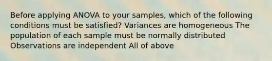 Before applying ANOVA to your samples, which of the following conditions must be satisfied? Variances are homogeneous The population of each sample must be normally distributed Observations are independent All of above