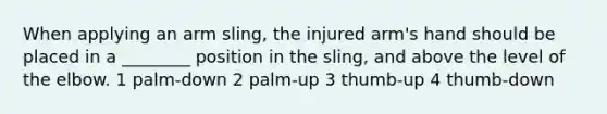 When applying an arm sling, the injured arm's hand should be placed in a ________ position in the sling, and above the level of the elbow. 1 palm-down 2 palm-up 3 thumb-up 4 thumb-down