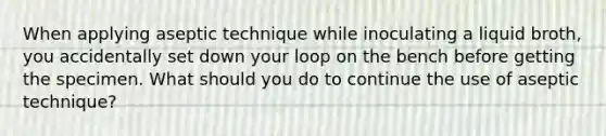 When applying aseptic technique while inoculating a liquid broth, you accidentally set down your loop on the bench before getting the specimen. What should you do to continue the use of aseptic technique?