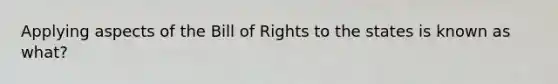 Applying aspects of the Bill of Rights to the states is known as what?