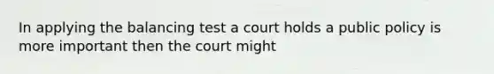 In applying the balancing test a court holds a public policy is more important then the court might