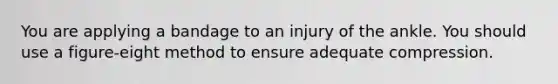 You are applying a bandage to an injury of the ankle. You should use a figure-eight method to ensure adequate compression.