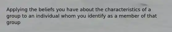 Applying the beliefs you have about the characteristics of a group to an individual whom you identify as a member of that group