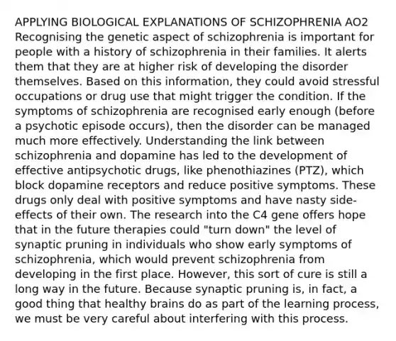 APPLYING BIOLOGICAL EXPLANATIONS OF SCHIZOPHRENIA AO2 Recognising the genetic aspect of schizophrenia is important for people with a history of schizophrenia in their families. It alerts them that they are at higher risk of developing the disorder themselves. Based on this information, they could avoid stressful occupations or drug use that might trigger the condition. If the symptoms of schizophrenia are recognised early enough (before a psychotic episode occurs), then the disorder can be managed much more effectively. Understanding the link between schizophrenia and dopamine has led to the development of effective antipsychotic drugs, like phenothiazines (PTZ), which block dopamine receptors and reduce positive symptoms. These drugs only deal with positive symptoms and have nasty side-effects of their own. The research into the C4 gene offers hope that in the future therapies could "turn down" the level of synaptic pruning in individuals who show early symptoms of schizophrenia, which would prevent schizophrenia from developing in the first place. However, this sort of cure is still a long way in the future. Because synaptic pruning is, in fact, a good thing that healthy brains do as part of the learning process, we must be very careful about interfering with this process.