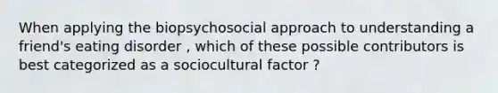 When applying the biopsychosocial approach to understanding a friend's eating disorder , which of these possible contributors is best categorized as a sociocultural factor ?