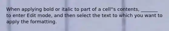 When applying bold or italic to part of a cell''s contents, _______ to enter Edit mode, and then select the text to which you want to apply the formatting.