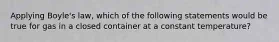 Applying Boyle's law, which of the following statements would be true for gas in a closed container at a constant temperature?