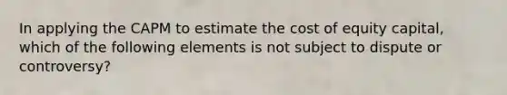 In applying the CAPM to estimate the cost of equity capital, which of the following elements is not subject to dispute or controversy?