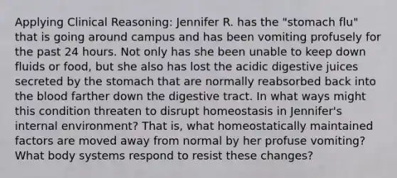 Applying Clinical Reasoning: Jennifer R. has the "stomach flu" that is going around campus and has been vomiting profusely for the past 24 hours. Not only has she been unable to keep down fluids or food, but she also has lost the acidic digestive juices secreted by the stomach that are normally reabsorbed back into the blood farther down the digestive tract. In what ways might this condition threaten to disrupt homeostasis in Jennifer's internal environment? That is, what homeostatically maintained factors are moved away from normal by her profuse vomiting? What body systems respond to resist these changes?