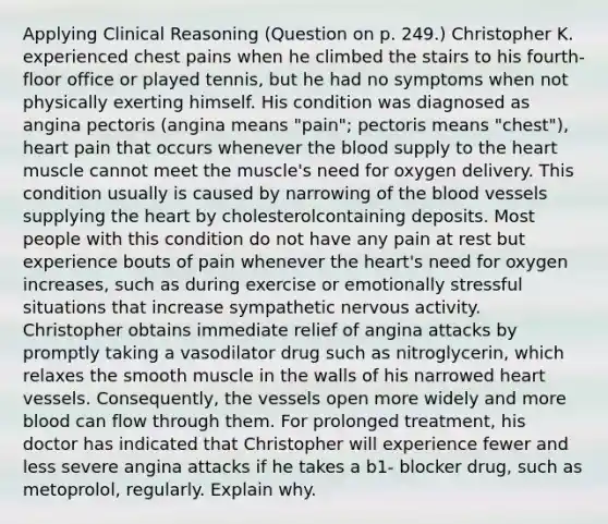 Applying Clinical Reasoning (Question on p. 249.) Christopher K. experienced chest pains when he climbed the stairs to his fourth-floor office or played tennis, but he had no symptoms when not physically exerting himself. His condition was diagnosed as angina pectoris (angina means "pain"; pectoris means "chest"), heart pain that occurs whenever the blood supply to the heart muscle cannot meet the muscle's need for oxygen delivery. This condition usually is caused by narrowing of the blood vessels supplying the heart by cholesterolcontaining deposits. Most people with this condition do not have any pain at rest but experience bouts of pain whenever the heart's need for oxygen increases, such as during exercise or emotionally stressful situations that increase sympathetic nervous activity. Christopher obtains immediate relief of angina attacks by promptly taking a vasodilator drug such as nitroglycerin, which relaxes the smooth muscle in the walls of his narrowed heart vessels. Consequently, the vessels open more widely and more blood can flow through them. For prolonged treatment, his doctor has indicated that Christopher will experience fewer and less severe angina attacks if he takes a b1- blocker drug, such as metoprolol, regularly. Explain why.