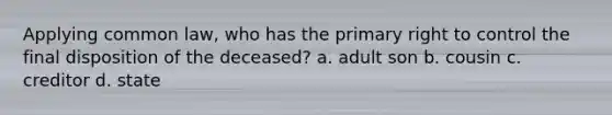 Applying common law, who has the primary right to control the final disposition of the deceased? a. adult son b. cousin c. creditor d. state