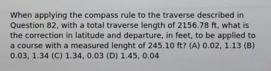 When applying the compass rule to the traverse described in Question 82, with a total traverse length of 2156.78 ft, what is the correction in latitude and departure, in feet, to be applied to a course with a measured lenght of 245.10 ft? (A) 0.02, 1.13 (B) 0.03, 1.34 (C) 1.34, 0.03 (D) 1.45, 0.04