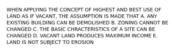 WHEN APPLYING THE CONCEPT OF HIGHEST AND BEST USE OF LAND AS IF VACANT, THE ASSUMPTION IS MADE THAT A. ANY EXISTING BUILDING CAN BE DEMOLISHED B. ZONING CANNOT BE CHANGED C. THE BASIC CHRACTERISTICS OF A SITE CAN BE CHANGED D. VACANT LAND PRODUCES MAXIMUM INCOME E. LAND IS NOT SUBJECT TO EROSION