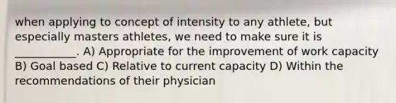 when applying to concept of intensity to any athlete, but especially masters athletes, we need to make sure it is ___________. A) Appropriate for the improvement of work capacity B) Goal based C) Relative to current capacity D) Within the recommendations of their physician