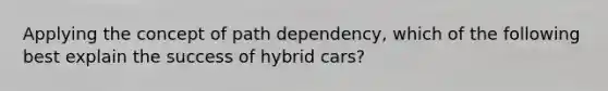 Applying the concept of path dependency, which of the following best explain the success of hybrid cars?