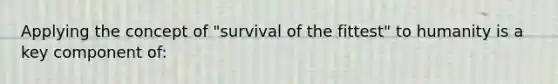 Applying the concept of "survival of the fittest" to humanity is a key component of: