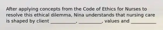 After applying concepts from the Code of Ethics for Nurses to resolve this ethical dilemma, Nina understands that nursing care is shaped by client ___________, __________, values and ___________