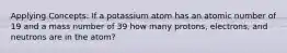 Applying Concepts: If a potassium atom has an atomic number of 19 and a mass number of 39 how many protons, electrons, and neutrons are in the atom?