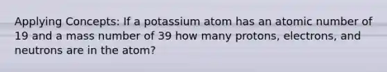 Applying Concepts: If a potassium atom has an atomic number of 19 and a mass number of 39 how many protons, electrons, and neutrons are in the atom?