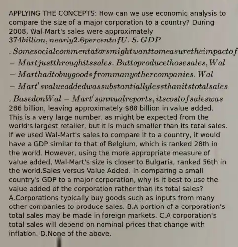 APPLYING THE CONCEPTS: How can we use economic analysis to compare the size of a major corporation to a country? During 2008, Wal-Mart's sales were approximately 374 billion, nearly 2.6 percent of U.S. GDP. Some social commentators might want to measure the impact of Wal-Mart just through its sales. But to produce those sales, Wal-Mart had to buy goods from many other companies. Wal-Mart's value added was substantially less than its total sales. Based on Wal-Mart's annual reports, its cost of sales was286 billion, leaving approximately 88 billion in value added. This is a very large number, as might be expected from the world's largest retailer, but it is much smaller than its total sales. If we used Wal-Mart's sales to compare it to a country, it would have a GDP similar to that of Belgium, which is ranked 28th in the world. However, using the more appropriate measure of value added, Wal-Mart's size is closer to Bulgaria, ranked 56th in the world.Sales versus Value Added. In comparing a small country's GDP to a major corporation, why is it best to use the value added of the corporation rather than its total sales? A.Corporations typically buy goods such as inputs from many other companies to produce sales. B.A portion of a corporation's total sales may be made in foreign markets. C.A corporation's total sales will depend on nominal prices that change with inflation. D.None of the above.