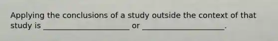 Applying the conclusions of a study outside the context of that study is ______________________ or _____________________.