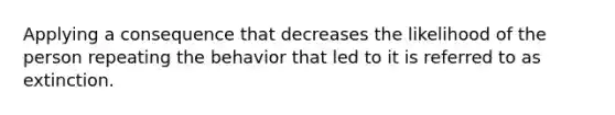 Applying a consequence that decreases the likelihood of the person repeating the behavior that led to it is referred to as extinction.