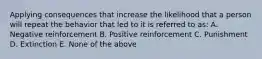 Applying consequences that increase the likelihood that a person will repeat the behavior that led to it is referred to as: A. Negative reinforcement B. Positive reinforcement C. Punishment D. Extinction E. None of the above