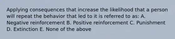 Applying consequences that increase the likelihood that a person will repeat the behavior that led to it is referred to as: A. Negative reinforcement B. Positive reinforcement C. Punishment D. Extinction E. None of the above