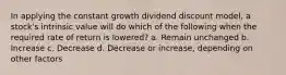 In applying the constant growth dividend discount model, a stock's intrinsic value will do which of the following when the required rate of return is lowered? a. Remain unchanged b. Increase c. Decrease d. Decrease or increase, depending on other factors