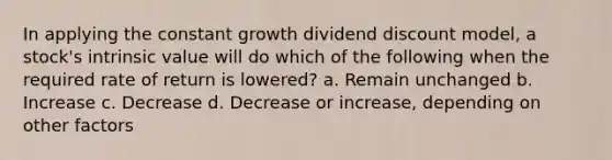 In applying the constant growth dividend discount model, a stock's intrinsic value will do which of the following when the required rate of return is lowered? a. Remain unchanged b. Increase c. Decrease d. Decrease or increase, depending on other factors