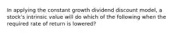 In applying the constant growth dividend discount model, a stock's intrinsic value will do which of the following when the required rate of return is lowered?