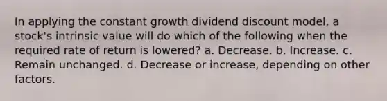 In applying the constant growth dividend discount model, a stock's intrinsic value will do which of the following when the required rate of return is lowered? a. Decrease. b. Increase. c. Remain unchanged. d. Decrease or increase, depending on other factors.