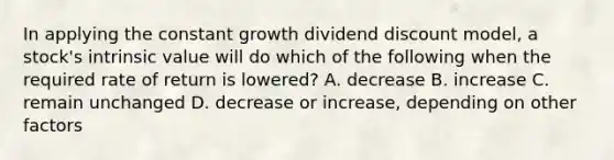 In applying the constant growth dividend discount model, a stock's intrinsic value will do which of the following when the required rate of return is lowered? A. decrease B. increase C. remain unchanged D. decrease or increase, depending on other factors