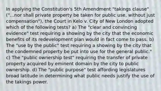 In applying the Constitution's 5th Amendment "takings clause" ("...nor shall private property be taken for public use, without just compensation"), the Court in Kelo v. City of New London adopted which of the following tests? a) The "clear and convincing evidence" test requiring a showing by the city that the economic benefits of its redevelopment plan would in fact come to pass. b) The "use by the public" test requiring a showing by the city that the condemned property be put into use for the general public." c) The "public ownership test" requiring the transfer of private property acquired by eminent domain by the city to public ownership. d) The "public purpose" test affording legislatures broad latitude in determining what public needs justify the use of the takings power.