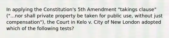 In applying the Constitution's 5th Amendment "takings clause" ("...nor shall private property be taken for public use, without just compensation"), the Court in Kelo v. City of New London adopted which of the following tests?