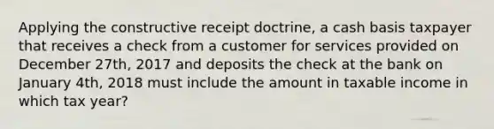 Applying the constructive receipt doctrine, a cash basis taxpayer that receives a check from a customer for services provided on December 27th, 2017 and deposits the check at the bank on January 4th, 2018 must include the amount in taxable income in which tax year?