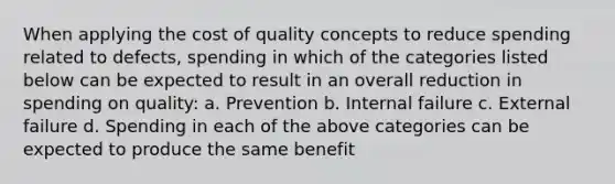 When applying the cost of quality concepts to reduce spending related to defects, spending in which of the categories listed below can be expected to result in an overall reduction in spending on quality: a. Prevention b. Internal failure c. External failure d. Spending in each of the above categories can be expected to produce the same benefit