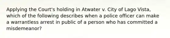 Applying the Court's holding in Atwater v. City of Lago Vista, which of the following describes when a police officer can make a warrantless arrest in public of a person who has committed a misdemeanor?